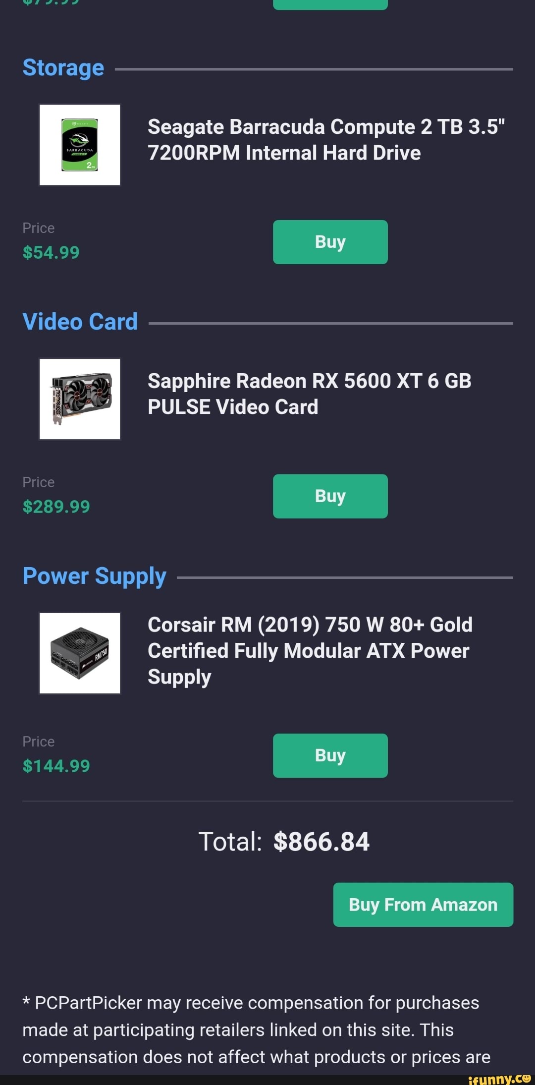 Seagate Barracuda Compute 2 TB 3.5"
7200RPM Internal Hard Drive
Sapphire Radeon RX 5600 XT 6 GB
PULSE Video Card
Power Supply
Corsair RM (2019) 750 W 80+ Gold
S Certified Fully Modular ATX Power
Total: $866.84 PCPartPicker may receive compensation for purchases
made at participating retailers linked on this site. This
compensation does not affect what products or prices are