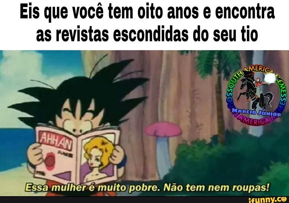 Eis que você tem oito anos e encontra
as revistas escondidas do seu tio
a
mulhere muitojpobre. Nao tem nem roupas!