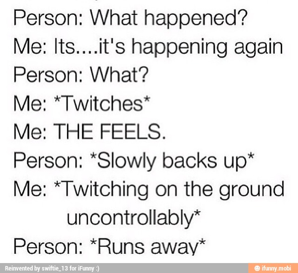 Person: What happened?
Me: Its....it's happening again
Person: What?
Me: *Twitches*
Me: THE FEELS.
Person: *Slowly backs up*
Me: *Twitching on the ground
uncontrollably*
Person: *Runs away*