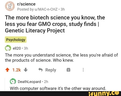 Posted by u/MAC-n-CHZ The more biotech science you know, the
less you fear GMO crops, study finds I
Genetic Literacy Project
Psychology
The more you understand science, the less you're afraid of
the products of science. Who knew.
With computer software it's the other way around.