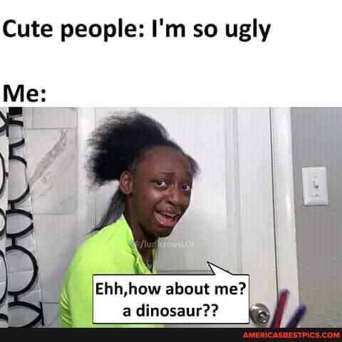 Cute people: I'm so ugly
Me:
Ehh,how about me?
a Atmneaur??