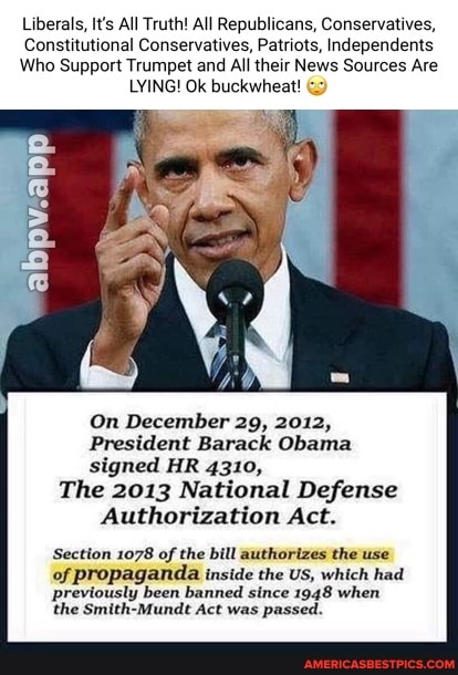 Liberals, It's All Truth! All Republicans, Conservatives,
Constitutional Conservatives, Patriots, Independents
Who Support Trumpet and All their News Sources Are
LYING! Ok buckwheat!
abpv.app
On December 29, 2012,
President Barack Obama signed HR 4310,
The 2013 National Defense
Authorization Act.
Section 1078 of the bill authorizes the use
of propaganda inside the US, which had previously been banned since 1948 when the Smith-Mundt Act was passed.