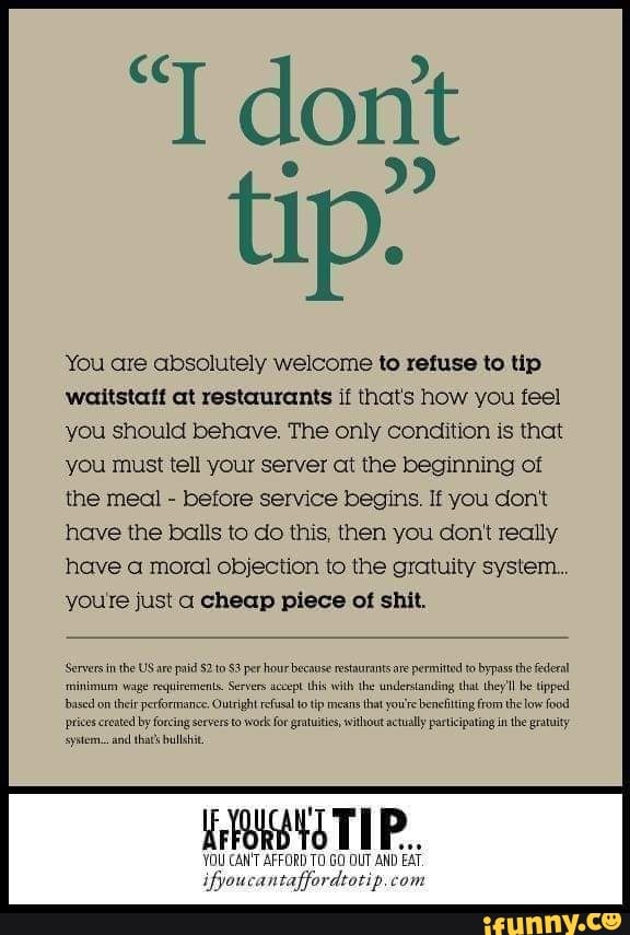 Ip.
You are absolutely welcome to refuse to tip waitstatt at restaurants if that's how you feel you should behave. The only condition is that
"T dont
you must tell your server at the beginning of the meal - before service begins. If you don't have the balls to do this, then you don't really have moral objection to the gratuity system.
youle just cheap piece of shit.
Servers inthe US are paid $2 to $3 per hour becanse restaurants are permitted to bypass the federal minimum wage requirements, Servers accept this with the understanding that they'll be tipped
'pased on their performance. Outright refusal to tip means that you're benefitting from theTow food prices created by forcing sorvers to woek for gratuities, without actually participating in the gratuity system. and thats ullshit.
TIP...
YOU CAN'T AFFORD TO GO OUT AND EAT.