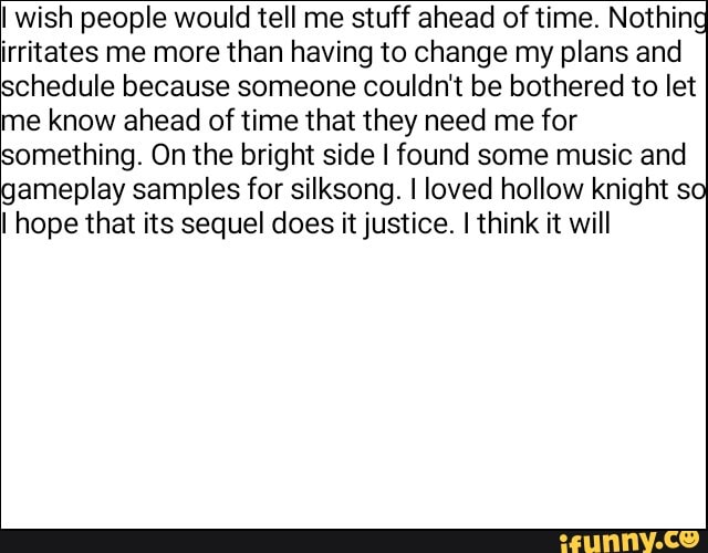 I wish people would tell me stuff ahead of time. Nothin
irritates me more than having to change my plans and
schedule because someone couldn't be bothered to let
me know ahead of time that they need me for
something. On the bright side I found some music and
gameplay samples for silksong. I loved hollow knight s
I hope that its sequel does it justice. I think it will