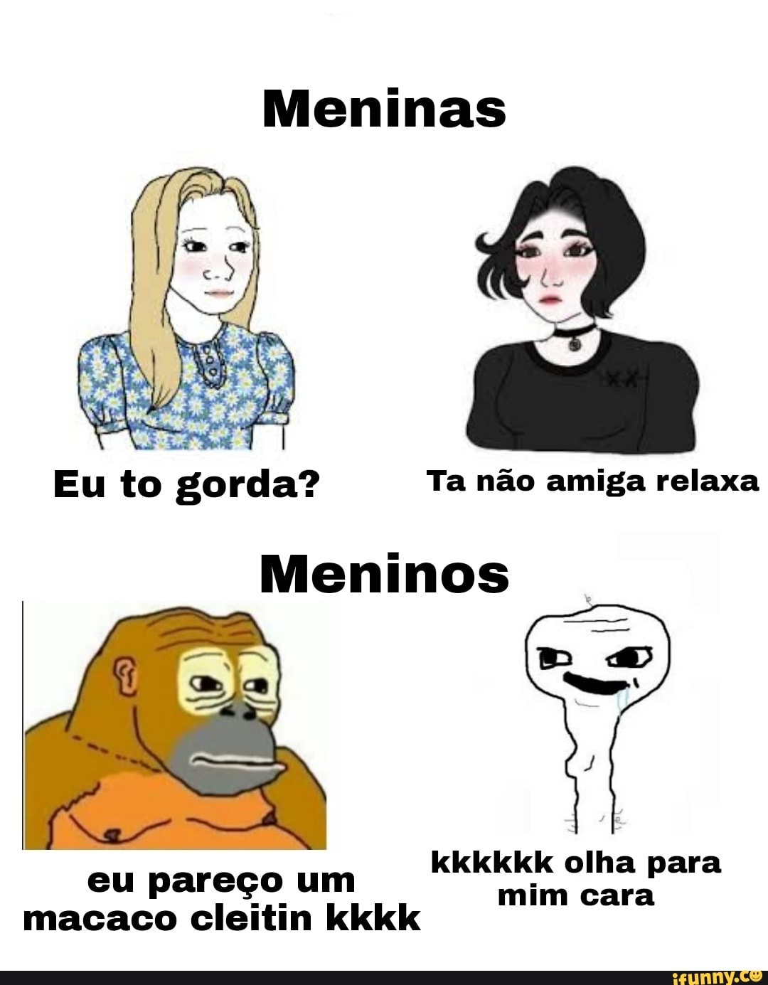 Meninas
Eu to gorda? Ta não amiga relaxa
Meninos
kkkkkk olha para
eu pareço um mim cara
macaco cleitin kkkk