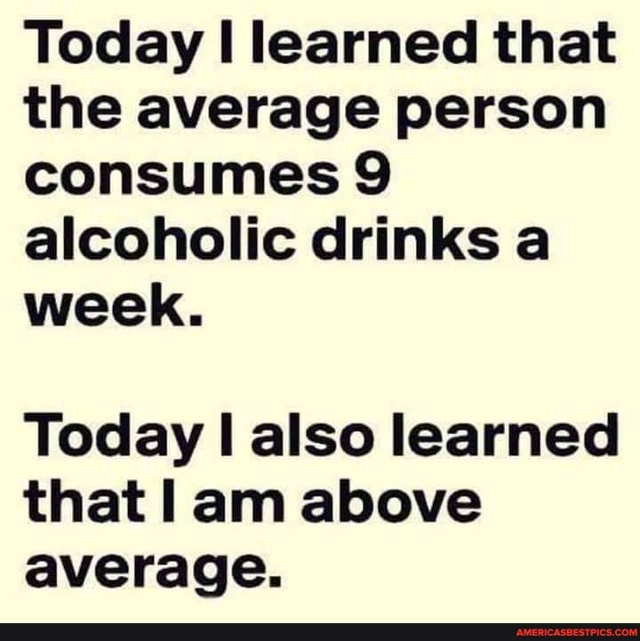Today learned that the average person consumes 9 alcoholic drinks a week.
Today also learned that am above average.