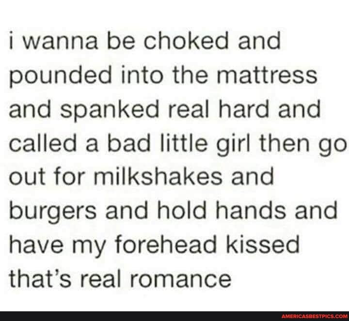 wanna be choked and pounded into the mattress and spanked real hard and called a bad little girl then go out for milkshakes and burgers and hold hands and have my forehead kissed that's real romance