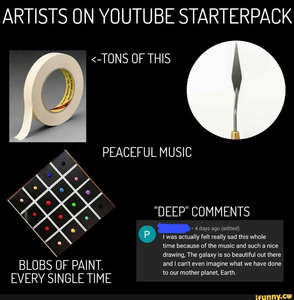 ARTISTS ON YOUTUBE STARTERPACK
<-TONS OF THIS
PEACEFUL MUSIC
"DEEP" COMMENTS
4 days ago (edited) was actually felt really sad this whole time because of the music and such a nice drawing, The galaxy is so beautiful out there
BLOBS OF PAINT.
EVERY SINGLE TIME
