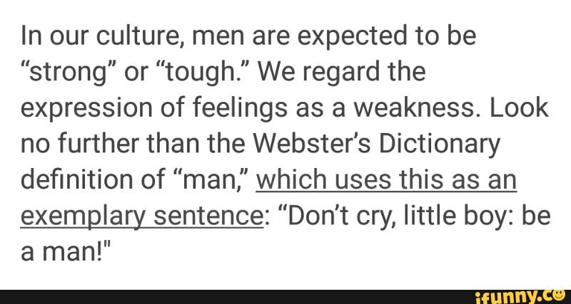 In our culture, men are expected to be
"strong" or "tough." We regard the
expression of feelings as a weakness. Look
no further than the Webster's Dictionary
definition of "man," which uses this as an
exemglary sentence: "Don't cry, little boy: be
a man!"