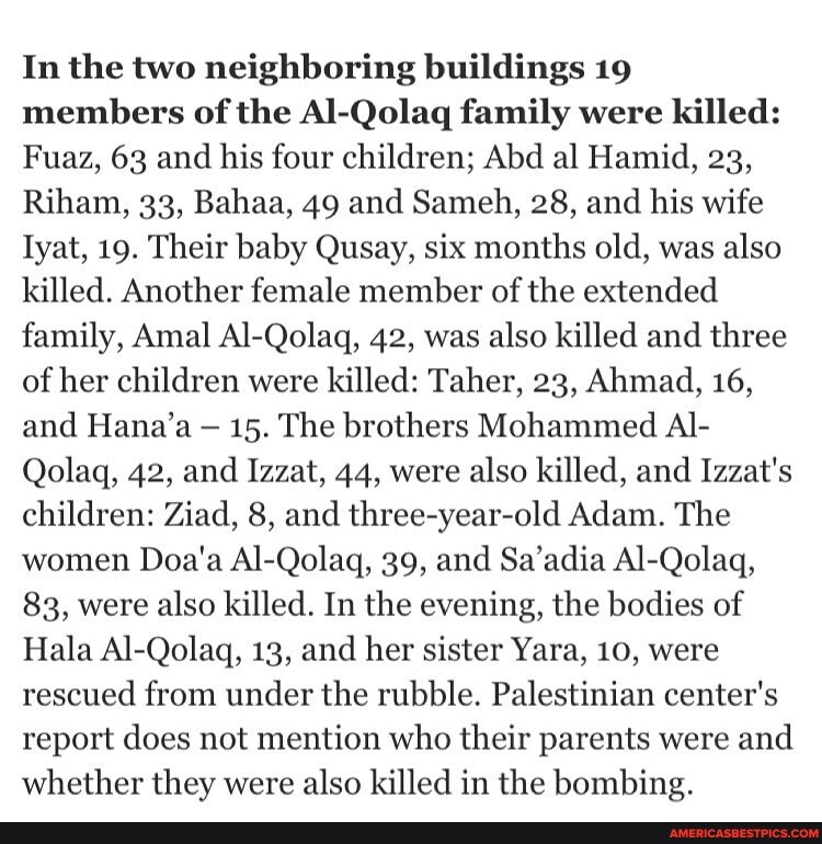 In the two neighboring buildings 19 members of the Al-Qolaq family were killed:
Fuaz, 63 and his four children; Abd al Hamid, 23,
Riham, 33, Bahaa, 49 and Sameh, 28, and his wife
Iyat, 19. Their baby Qusay, six months old, was also killed. Another female member of the extended family, Amal Al-Qolaq, 42, was also killed and three of her children were killed: Taher, 23, Ahmad, 16, and Hana'a 15. The brothers Mohammed Al-
Qolaq, 42, and Izzat, 44, were also killed, and Izzat's children: Ziad, 8, and three-year-old Adam. The women Doa'a Al-Qolaq, 39, and Sa'adia Al-Qolaq,
83, were also killed. In the evening, the bodies of
Hala Al-Qolagq, 13, and her sister Yara, 10, were rescued from under the rubble. Palestinian center's report does not mention who their parents were and whether they were also killed in the bombing.
