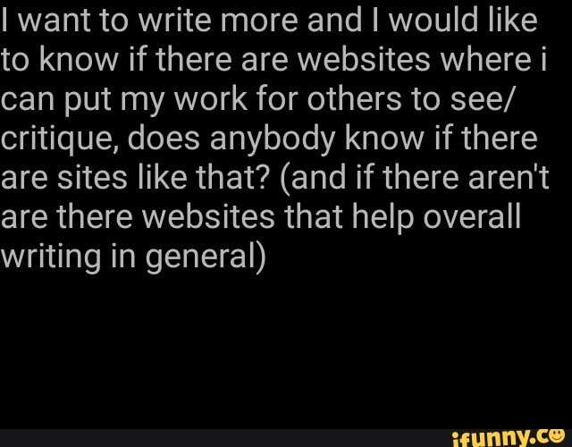 Iwant to write more and I would like
to know if there are websites where i
can put my work for others to see/
critique, does anybody know if there
are sites like that? (and if there aren't
are there websites that help overall
writing in general)