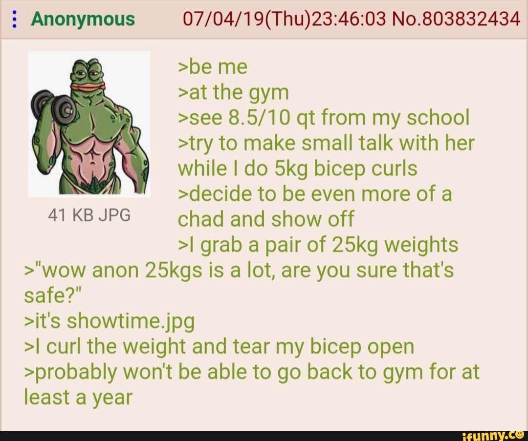 5 Anonymous 07/ 04/ 1 9(Thu)23:46:03 No.803832434
>be me
>at the gym
>see 8.5/10 qt from my school
>try to make small talk with her
while I do 5kg bicep curls
>decide to be even more of a
41 KB JPG chad and show off
>I grab a pair of 25kg weights
>"wow anon 25kgs is a lot, are you sure that's
safe?"
>it's showtime.jpg
>I curl the weight and tear my bicep open
>probably won't be able to go back to gym for at
least a year