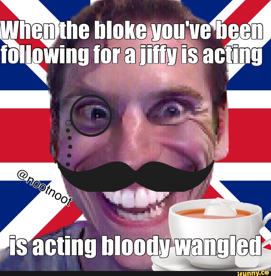 the bloke you ing for a jiffy is acting
is acting bloody wengled