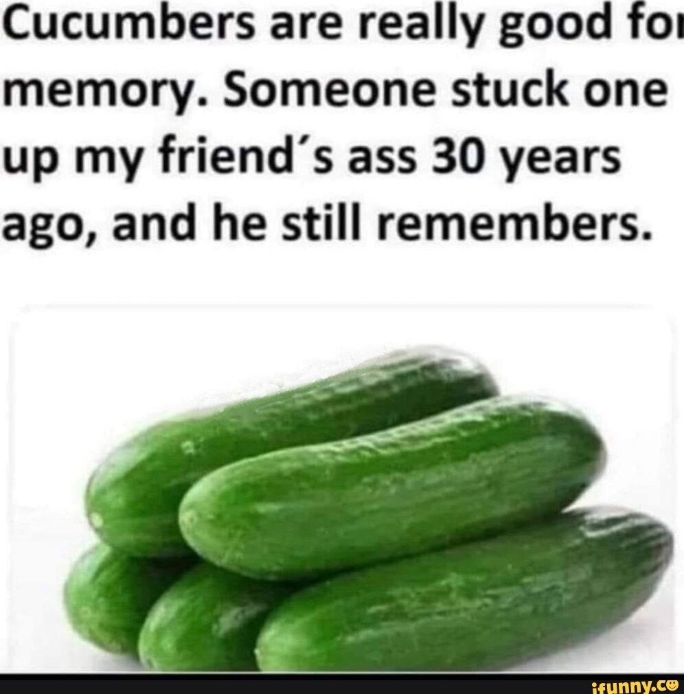 Cucumbers are really good for memory. Someone stuck one up my friend's