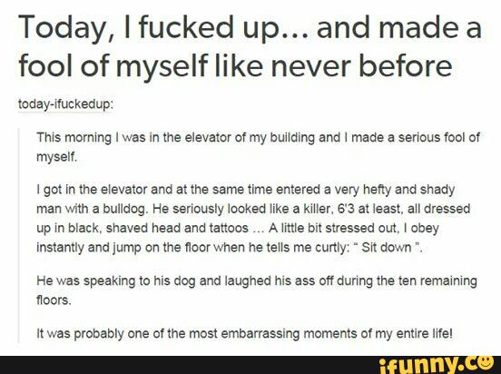 Today, I fucked up... and made a
fool of myself like never before
WS mnmmg I was In me elevator of my bundmg and 1 made a senous «anl nv
mysen
lgol In me eievator and at me same time entered a very heny and shady
man wim a bulldog. He senously looked like a mey. 6‘3 al 1easz, au dressed
up m mm, shaved head and tattoos A mus bn stressed out, \ obey
Instantly arm lump on me lloorwhen he teus me cunly ~ sw down ".
He was speaking to mg mg and laughed ms 355 m dunng the ten remawng
floors.
It was probably one ov «he man embanasslng moments of my enure mel