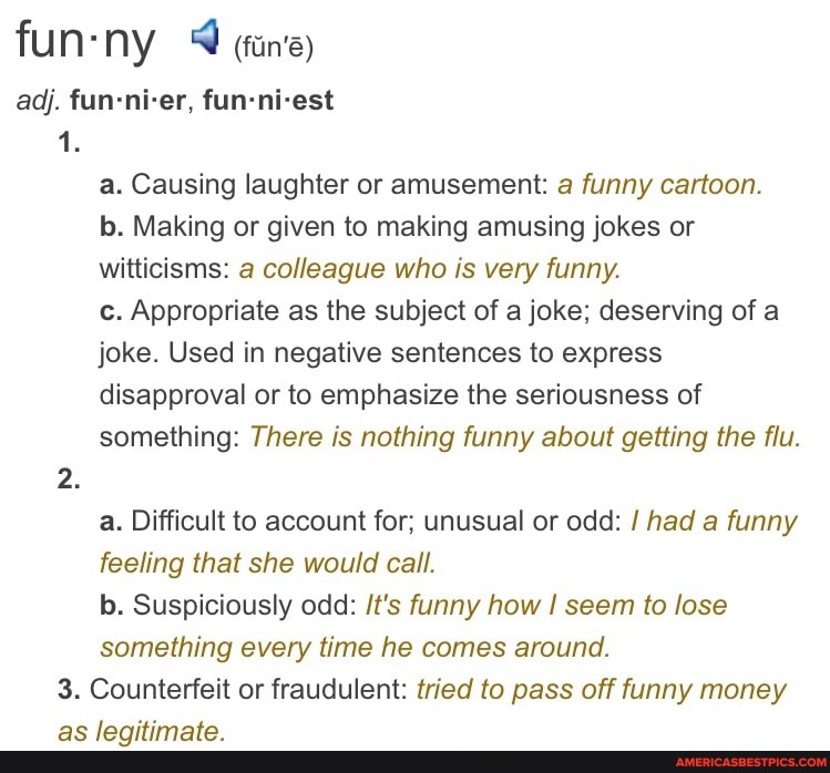 fun- ny (fans)
adj. fun-ni-er, fun-ni-est
1.
a. Causing laughter or amusement: a funny cartoon.
b. Making or given to making amusing jokes or witticisms: a colleague who is very funny.
c. Appropriate as the subject of a joke; deserving of a joke. Used in negative sentences to express disapproval or to emphasize the seriousness of something: There is nothing funny about getting the flu.
a. Difficult to account for; unusual or odd: / had a funny feeling that she would call.
b. Suspiciously odd: /t's funny how seem to lose something every time he comes around.
3. Counterfeit or fraudulent: tried to pass off funny money as legitimate.