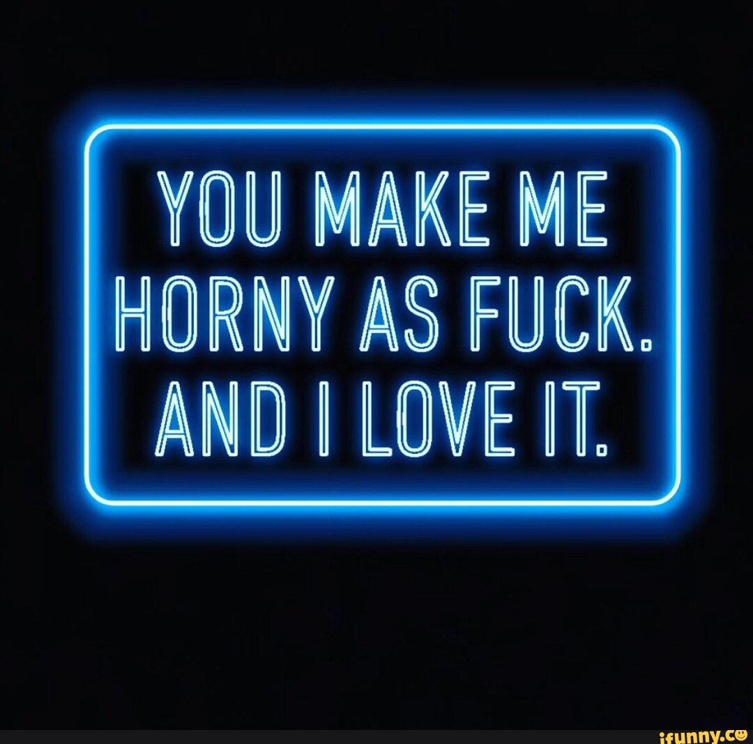 HORNY AS FUCK YOU MAKE ME AND I LOVE IT. - iFunny