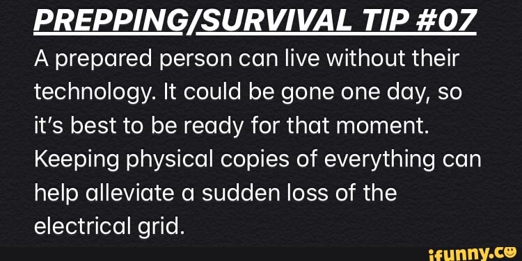 PREPPING/SURVIVAL TIP #07
A prepared person can live without their
technology. It could be gone one day, so
it's best to be ready for that moment.
Keeping physical copies of everything can
help alleviate a sudden loss of the
electrical grid.
