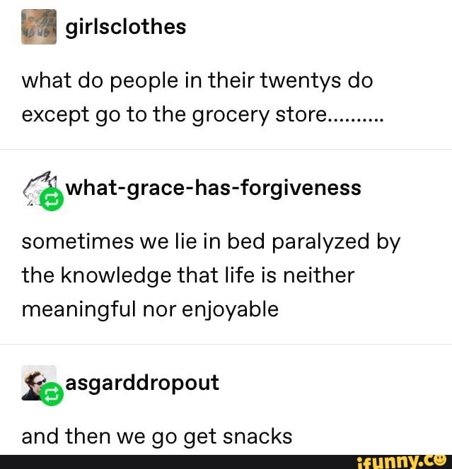 What do people in their twentys do
except go to the grocery store
..........
(Áêwhat-grace-has-forgiveness
sometimes we lie in bed paralyzed by
the knowledge that life is neither
meaningful nor enjoyable
and then we go get snacks