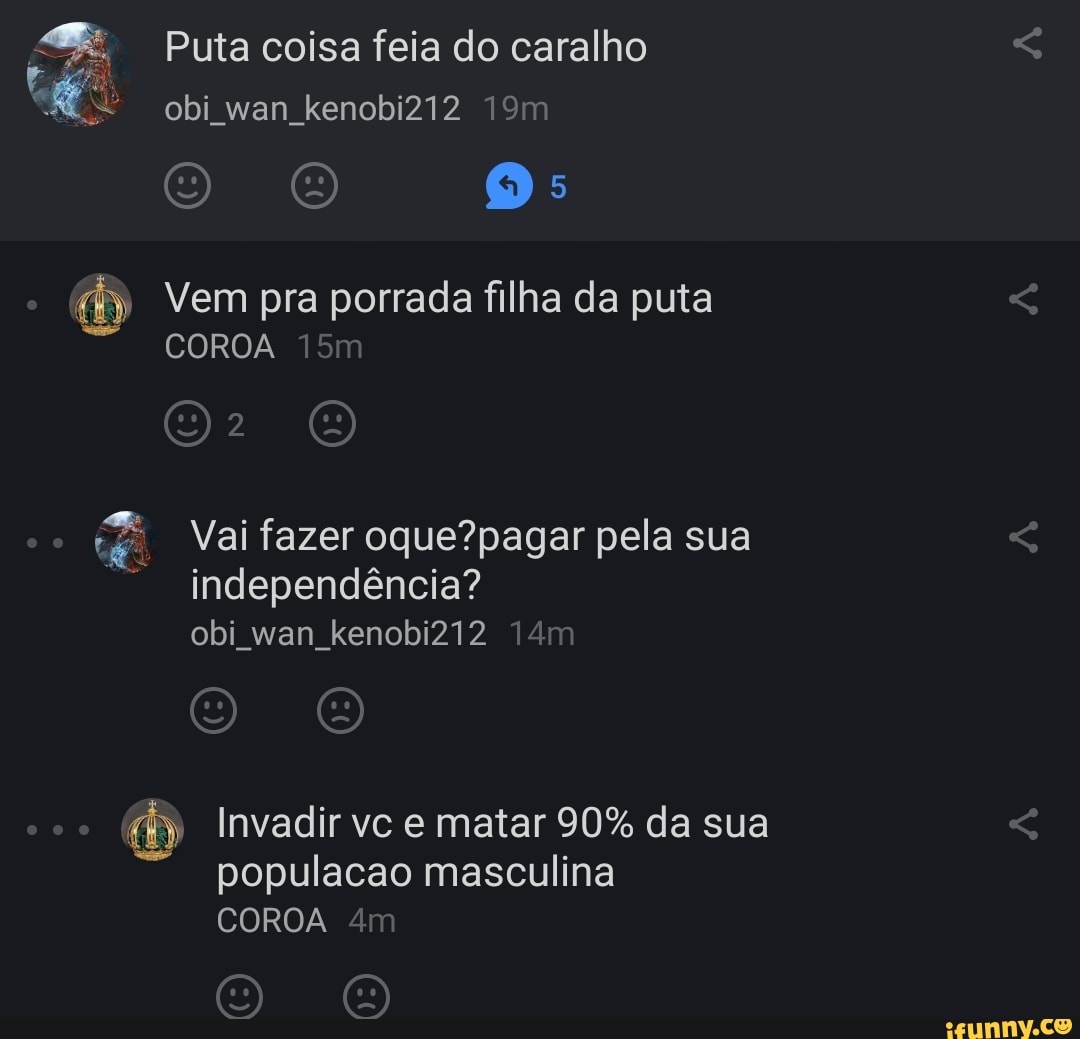 Puta coisa feia do caralho obi wan kenobiZi2
Vem pra porrada filha da puta
COROA
co Vai fazer pela sua
independência? obi wan kenobi212
Invadir vc e matar 90% da sua populacao masculina
COROA
