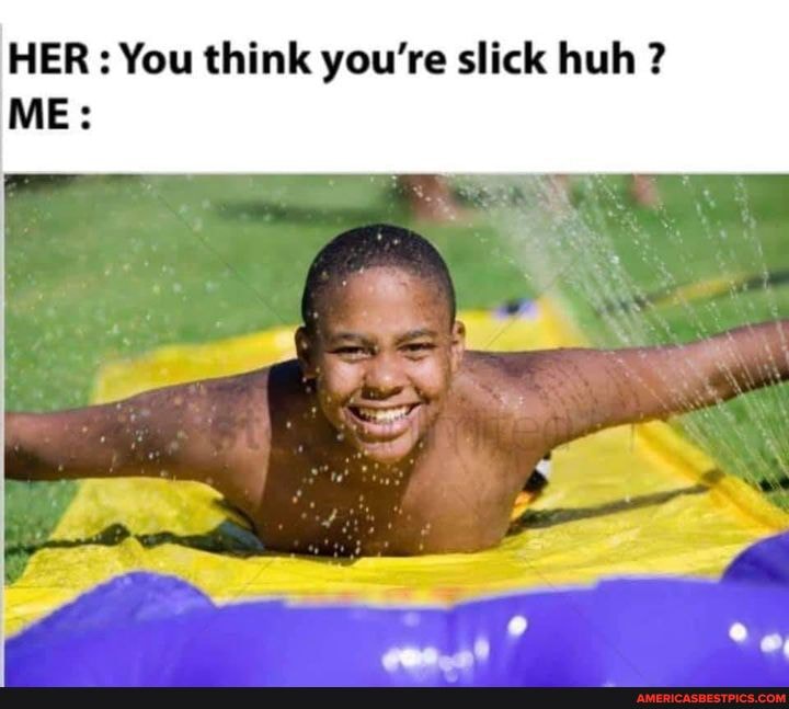 HER: You think you're slick huh ?
ME: