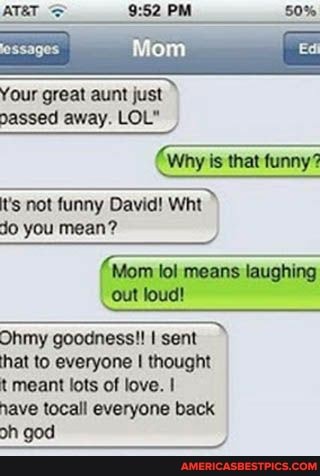 Your great aunt just
passed away. LOL"
Why is that funny?
t's not funny David! Wht
Jo you mean?
Mom lol means laughing
-out loud!
Ohmy goodness! sent")
hat to everyone thought
t meant lots of love. I
nave tocall everyone back
on go)
