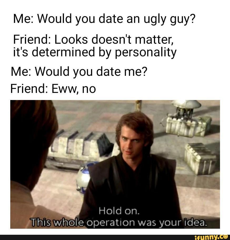 Me: Would you date an ugly guy? Friend: Looks doesnt Me: Would you date an ugly guy? Friend: Looks doesnt