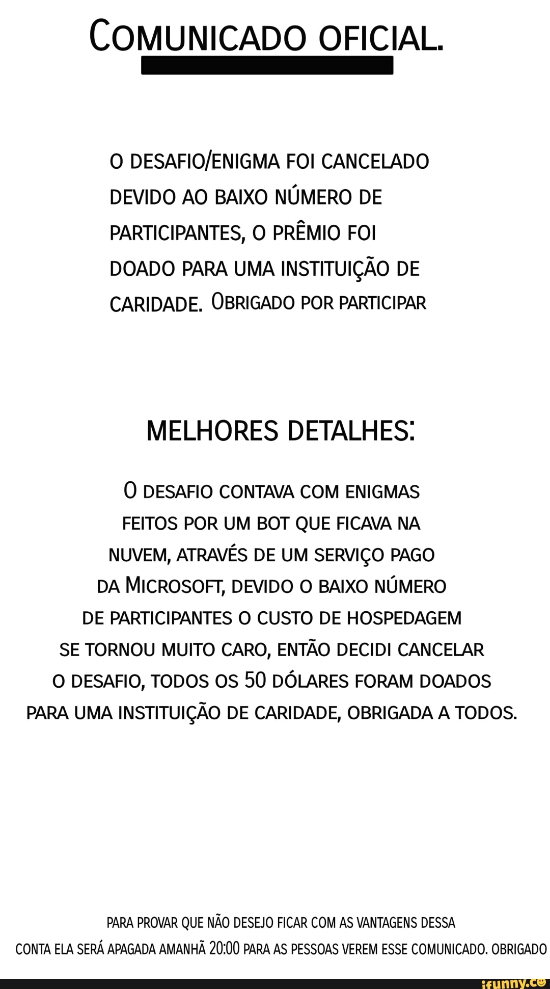 COMUNICADO OFICIAL.
Do
O FOI CANCELADO DEVIDO AO BAIXO NÚMERO DE PARTICIPANTES, O PRÊMIO FOI DOADO PARA UMA INSTITUIÇÃO DE CARIDADE. OBRIGADO POR PARTICIPAR
MELHORES DETALHES:
O DESAFIO CONTAVA COM ENIGMAS FEITOS POR UM BOT QUE FICAVA NA NUVEM, ATRAVÉS DE UM SERVIÇO PAGO DA MICROSOFT, DEVIDO O BAIXO NÚMERO DE PARTICIPANTES O CUSTO DE HOSPEDAGEM SE TORNOU MUITO CARO, ENTÃO DECIDI CANCELAR O DESAFIO, TODOS OS 50 DÓLARES FORAM DOADOS PARA UMA INSTITUIÇÃO DE CARIDADE, OBRIGADA A TODOS.
PARA PROVAR QUE NÃO DESEJO FICAR COM AS VANTAGENS DESSA CONTA ELA SERÁ APAGADA AMANHÃ PARA AS PESSOAS VEREM ESSE COMUNICADO. OBRIGADO