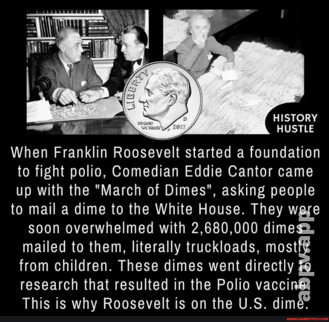 HISTORY HUSTLE When Franklin Roosevelt started a foundation to fight polio, Comedian Eddie Cantor came up with the "March of Dimes", asking people to mail a dime to the White House. They were soon overwhelmed with 2,680,000 dimes.
mailed to them, literally truckloads, most from children. These dimes went directly research that resulted in the Polio
This is why Roosevelt is on the U.S. dime: