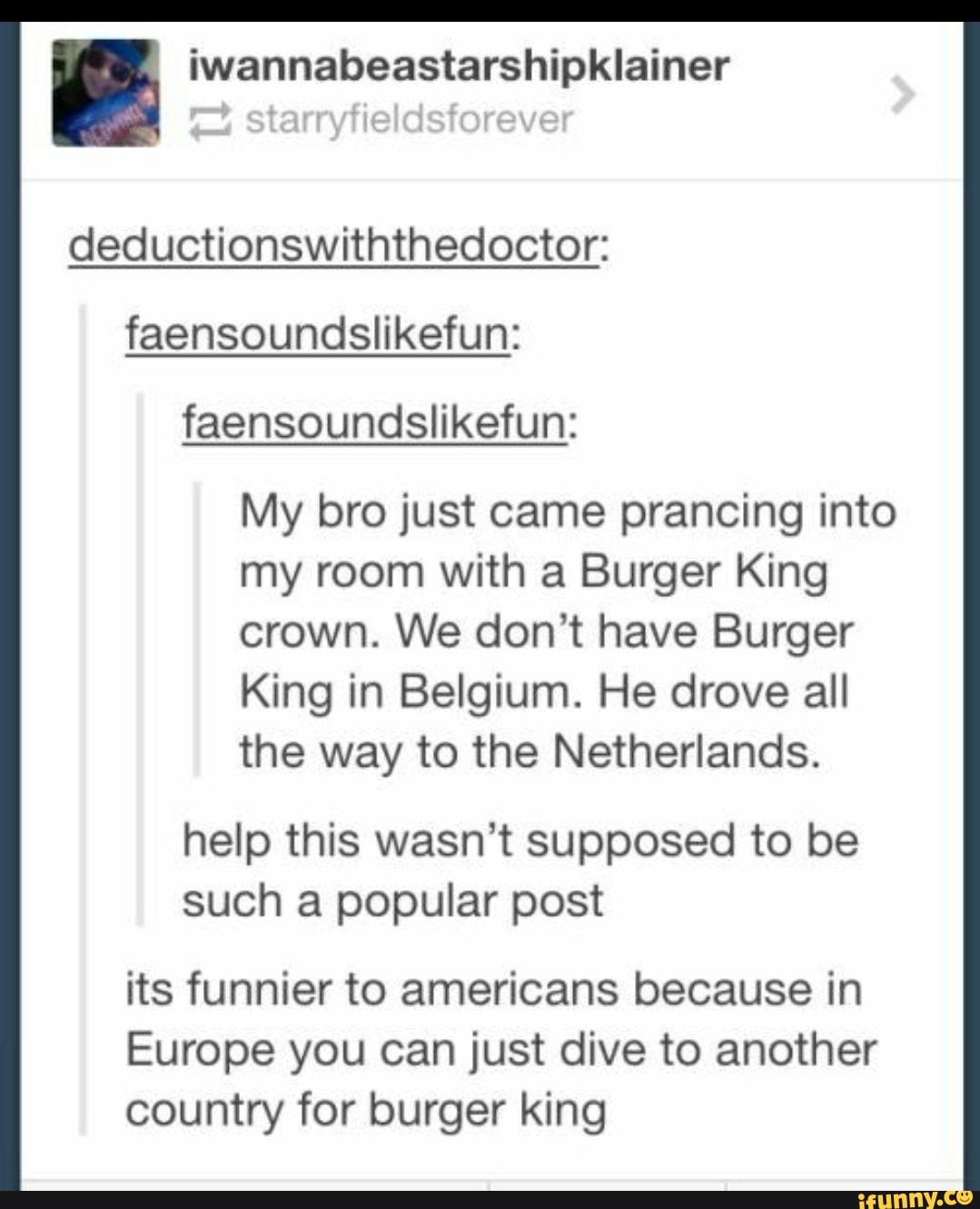 E iwannabeastarshipklainer
deductionswiththedoctor:
faensoundslikefun:
My bro just came prancing into
my room with a Burger King
crown. We don't have Burger
King in Belgium. He drove all
the way to the Netherlands.
help this wasn't supposed to be
such a popular post
its funnier to americans because in
Europe you can just dive to another
country for burger king