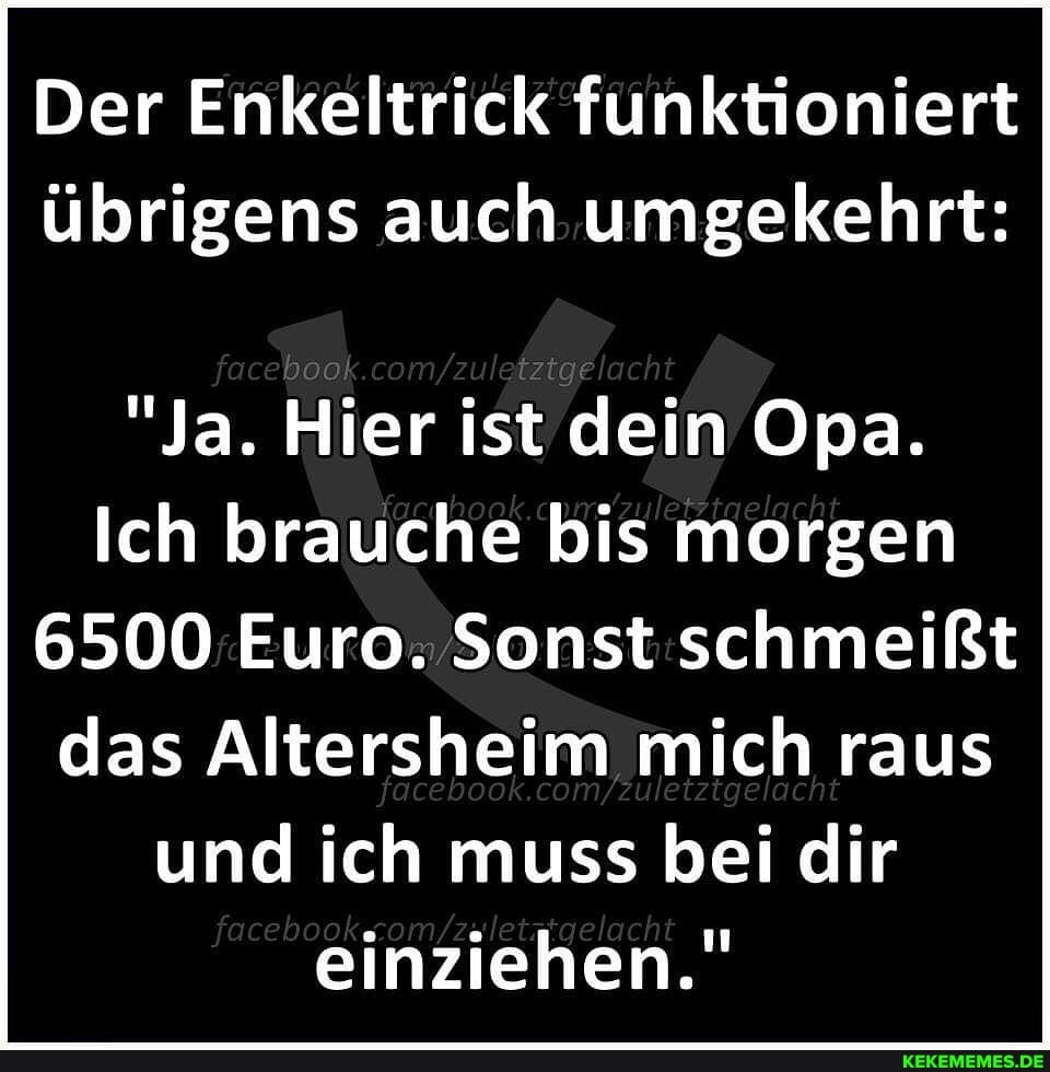 Der Enkeltrick funktioniert übrigens auch umgekehrt:
fa ebook com cht
"Ja. Hier ist dein Opa.
Ich brauche bis morgen
6500 Euro. Sonst schmeißt das Altersheim mich raus und ich muss bei dir einziehen."