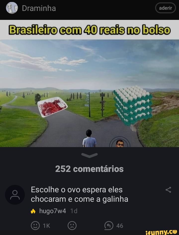 Draminha aderir
Brasileiro com 40 reaisno balso
252 comentários
o Escolhe o ovo espera eles chocaram e come a galinha
hugo7w4