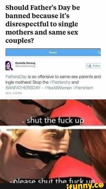 Should Father's Day be
banned because it's
disrespectful to single
mothers and same sex
couples?
a anieña Herzog
re
FathersDay is so offensive to same-sex parents and
ingle mothers! Stop the "Patriarchy and
BANFATHERSDAY #YesAllWomen Feminism
shut the fuck up
