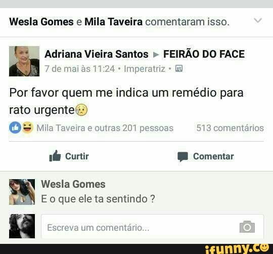 Wesla Gomes e Mila Taveira comentaram isso.
É Adriana Vieira Santos FEIRÃO DO FACE
Imperatriz E
Por favor quem me indica um remédio para
rato urgente()
Wesla Gomes
f Eo que ele ta sentindo