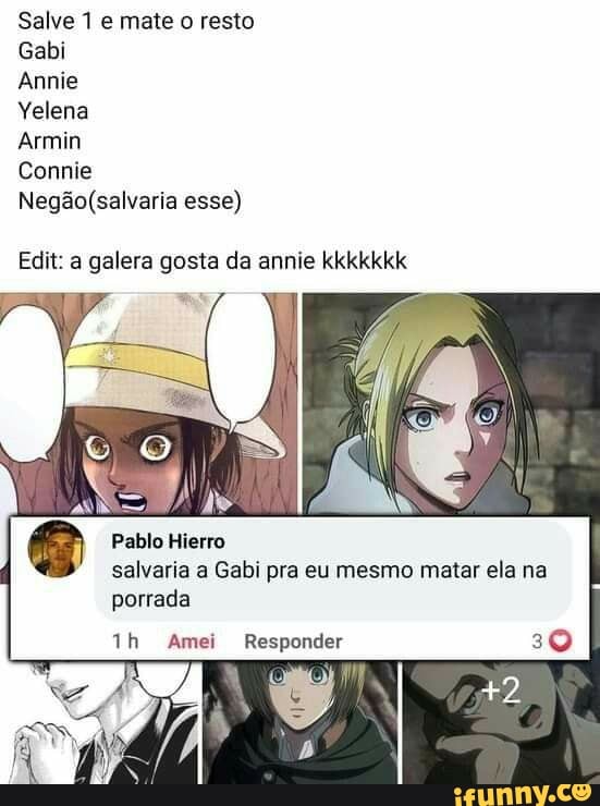Salve 1 e mate o resto
Gabi
Annie
Yelena
Armin
Comnie esse)
Edit: a galera gosta da annie kkkkkkk
Pablo Hierro
salvaria a Gabi pra eu mesmo matar ela na
porrada
Amei Responder