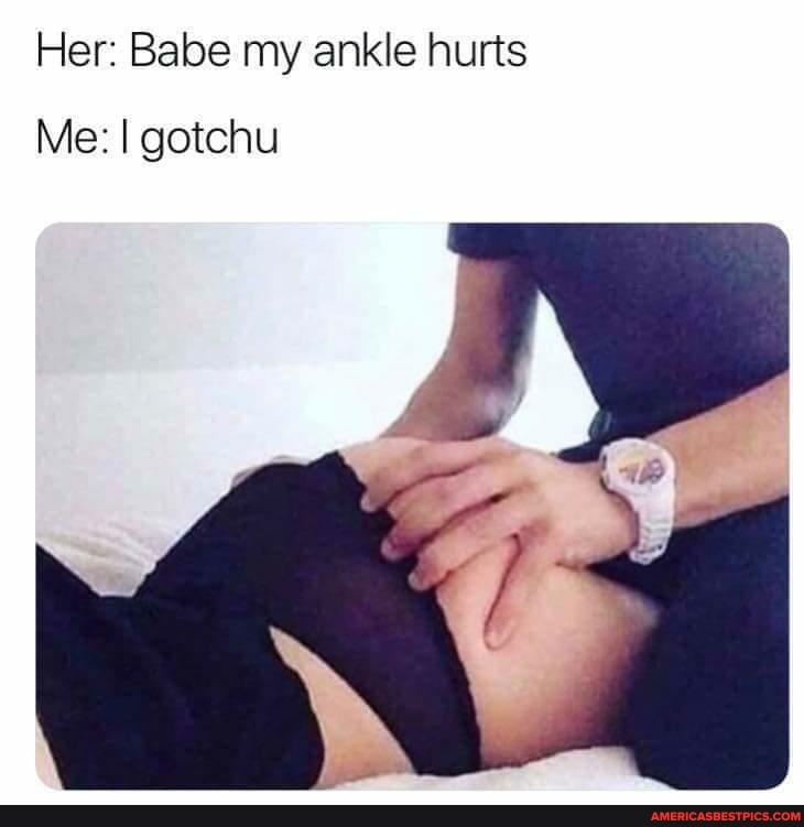 Her: Babe my ankle hurts
Me: gotchu