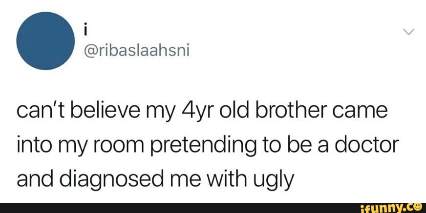 can't believe my 4yr old brother came
into my room pretending to be a doctor
and diagnosed me with ugly