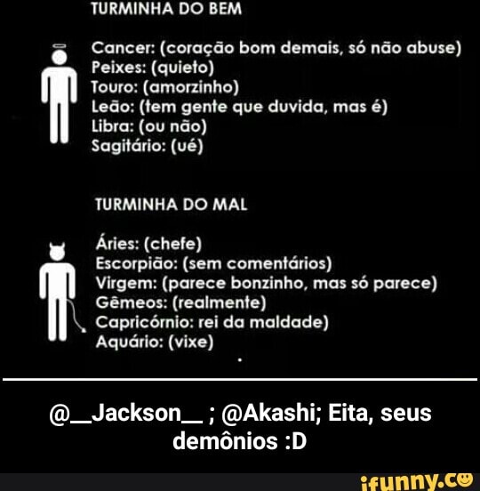 TURMINHA DO BEM
Cancer: (coração bom demais, só não abuse)
Peixes: (quieto)
Touro: (amorzinho)
Leão: (tem gente que duvida, mas
Sagitário: (ué)
TURMINHA DO MAL
v
Áries: (chefe)
Escorpião: (sem comentários)
Virgem: (parece bonzinho, mas só parece)
Gêmeos: (realmente)
Capricórnio: rei da maldade)
Aquário: (vixe)
O. Jackson (DAkashi; Eita, seus
demônios :D - @__Jackson__ ; @Akashi; Eita, seus demônios :D