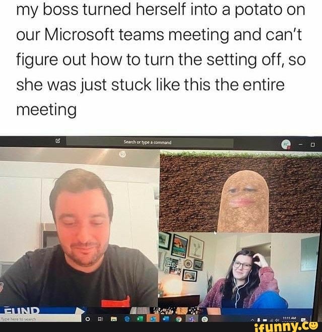 my boss turned herself into a potato on
our Microsoft teams meeting and can't
figure out how to turn the setting off, so
she was just stuck like this the entire
meeting