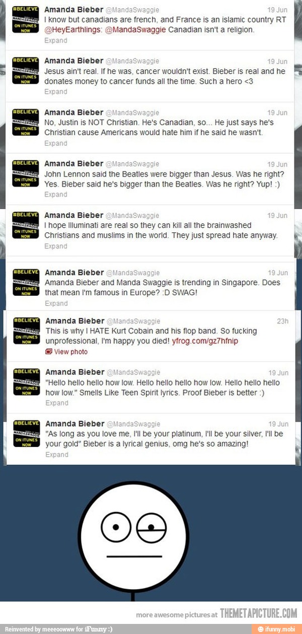 I know but canadians are french, and France is an islamic country RT
leyEarthlings: @MandaSwaggie Canadian isn't a religion
Amanda Bieber
Jesus ain't real. If he was, cancer wouldn't exist. Bieber is real and he
MR
donates money to cancer funds all the time. Such a hero <3
Amanda Bieber
e
No, Justin is NOT Christian. He's Canadian, so... He just says he's
Christian cause Americans would hate him if he said he wasn't.
IZA Amanda Bieber
John Lennon said the Beatles were bigger than Jesus. Was he right?
Yes. Bieber said he's bigger than the Beatles. Was he right? Yup! Amanda Bieber
I hope Illuminati are real so they can kill all the brainwashed
Christians and muslims in the world. They just spread hate anyway. ki
Amanda Bieber
Amanda Bieber and Manda Swaggie is trending in Singapore. Does
that mean I'm famous in Europe? :D SWAG!
Amanda Bieber
This is why I HATE Kurt Cobain and his flop band. So fucking
unprofessional, I'm happy you died! yfrog.com/gz7hfnip
E view photo
Amanda Bieber
as
e
"Hello hello hello how low. Hello hello hello how low. Hello hello hello
how low." Smells Like Teen Spirit lyrics. Proof Bieber is better Amanda Bieber
"As long as you love me, I'll be your platinum, I'l be your silver, lll be
your gold" Bieber is a lyrical genius, omg he's so amazing!