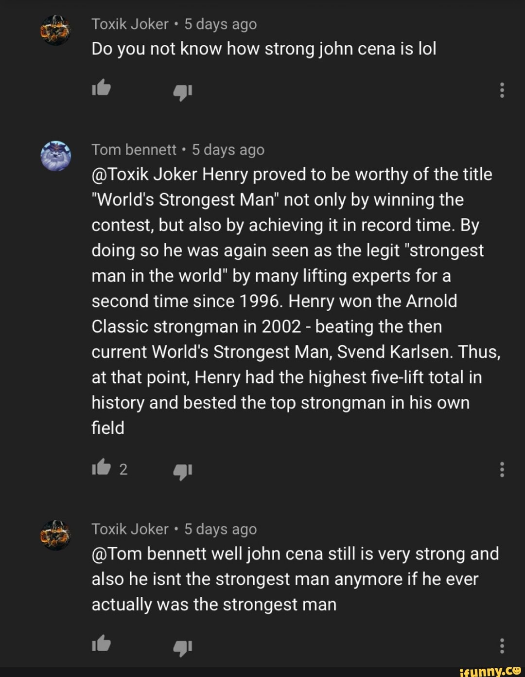 Toxik Joker 5 days ago
Do you not know how strong john cena is lol
Tom bennett 5 days ago
@Toxik Joker Henry proved to be worthy of the title
"World's Strongest Man" not only by winning the
contest, but also by achieving it in record time. By
doing so he was again seen as the legit "strongest
man in the world" by many lifting experts for a
second time since 1996. Henry won the Arnold
Classic strongman in 2002 beating the then
current World's Strongest Man, Svend Karlsen. Thus,
at that point, Henry had the highest five-lift total in
history and bested the top strongman in his own
field
Toxik Joker 5 days ago
@Tom bennett well john cena still is very strong and
also he isnt the strongest man anymore if he ever
actually was the strongest man