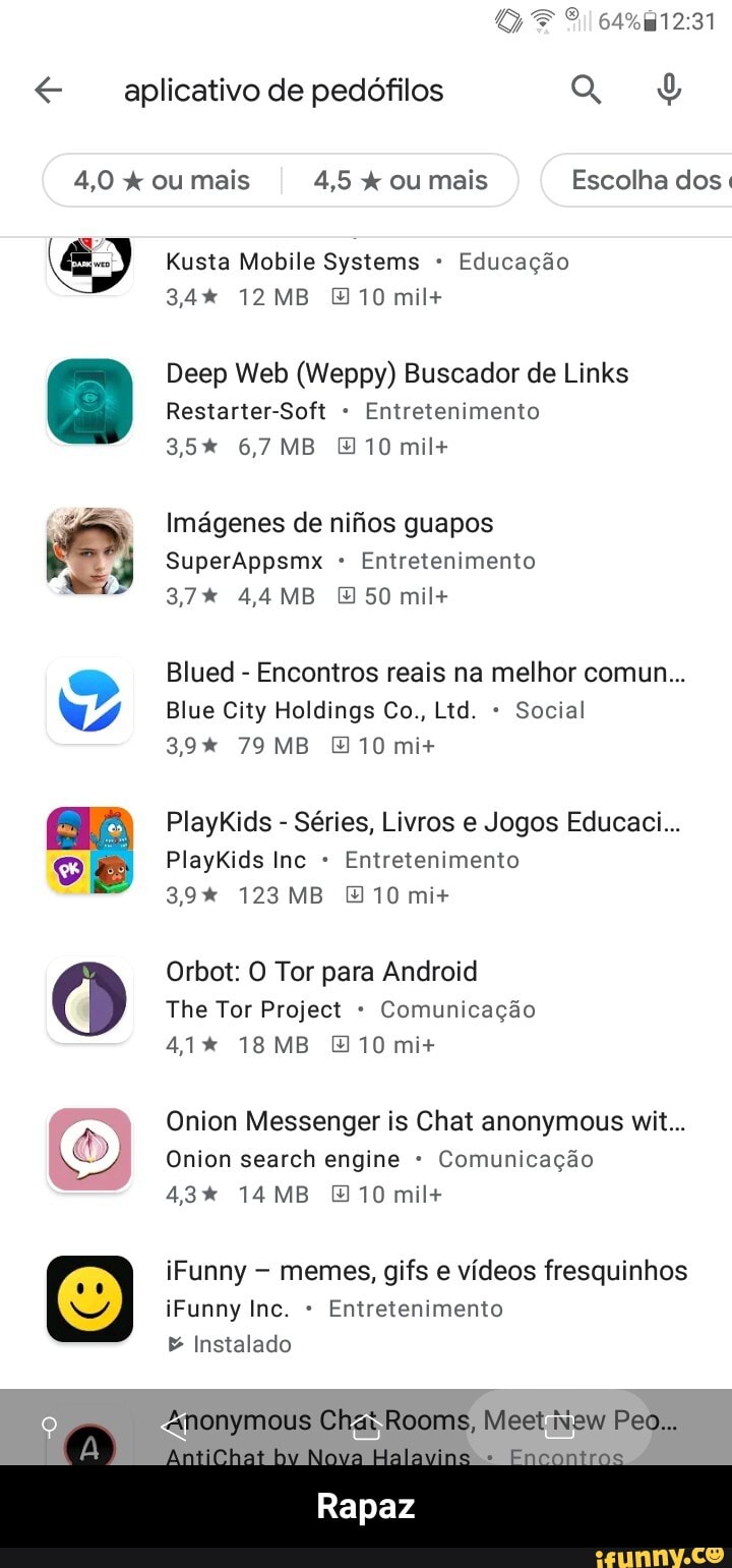 aplicativo de pedófilos
4,0 x ou mais 4,5 ou mais Escolha dos.
Rusta Mobile Systems Educação
12 MB 10 mil+
Deep Web (Weppy) Buscador de Links
Restarter-Soft Entretenimento
35% 6,7 MB [10 mil+
Imágenes de nifios guapos
SuperAppsmx Entretenimento
37% MB 50 mil+
Blued - Encontros reais na melhor comun...
Blue City Holdings Co., Ltd. Social
39% 79MB 10 mi+
PlayKids - Séries, Livros e Jogos Educaci...
PlayKids Inc Entretenimento
39% 123MB [10 mi+
Orbot: O Tor para Android
The Tor Project Comunicação
41% MB 10 mi+
Onion Messenger is Chat anonymous wit...
Onion search engine Comunicação
43% 14MB [10 mil+
iFunny memes, gifs e vídeos fresquinhos iFunny Inc. Entretenimento
& Instalado
Anonymous Chat Rooms,
alamias
Rapaz - Rapaz