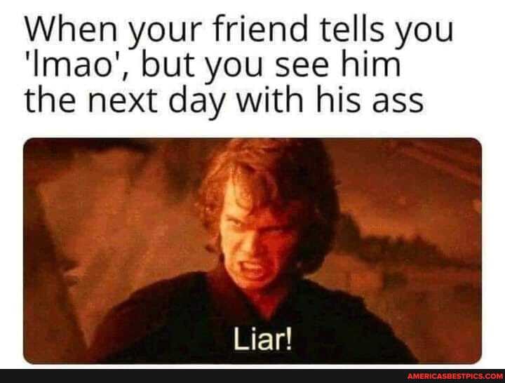 When your friend tells you
'Imao', but you see him the next day with his ass
Liar!