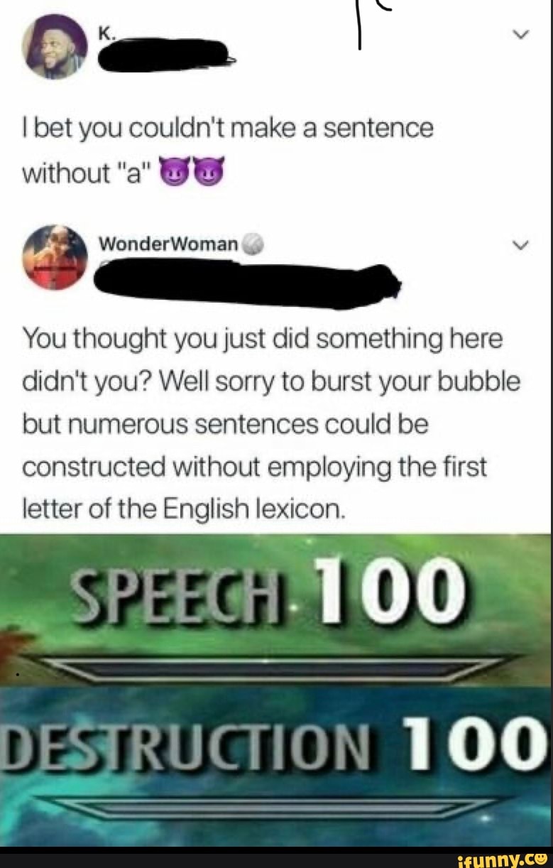 O am
I bet you couldn't make a sentence
WonderWoman
without "a" OW
You thought you just did something here didn't you? Well sorry to burst your bubble but numerous sentences could be constructed without employing the first letter of the English lexicon.
SPEECH
TOO
