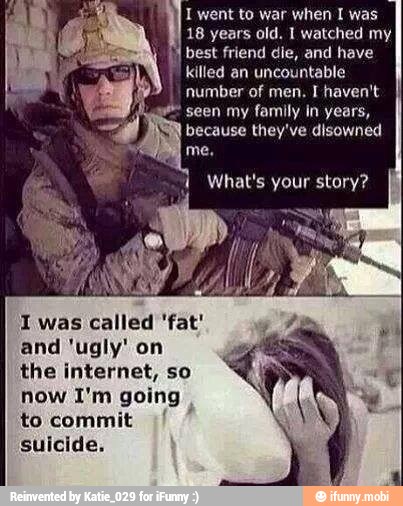 I went to war when I was
18 years old. I watched my
best friend die, and have
I
killed an uncountable
number of men. I haven't
seen my family in years,
because they've disowned
What's your story?
1 was called 'fat'
and 'ugly' on
the internet, so
now I'm going
to commit
suicide.