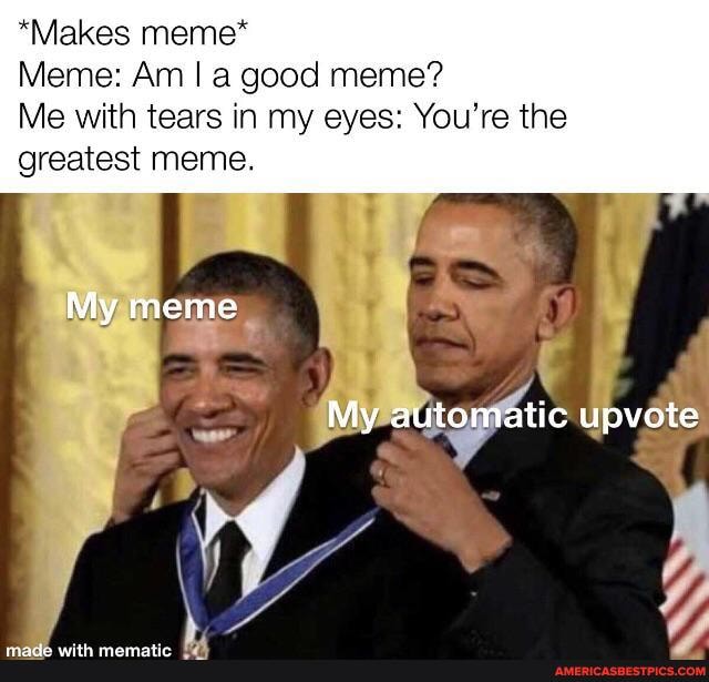 *Makes meme*
Meme: Am I a good meme?
Me with tears in my eyes: You're the greatest meme.
My meme
My automatic upvote