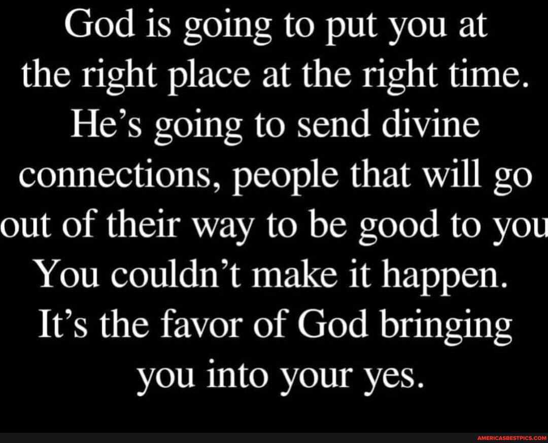 God is going to put you at the right place at the right time.
He's going to send divine connections, people that will go out of their way to be good to you
You couldn't make it happen.
It's the favor of God bringing you into your yes.