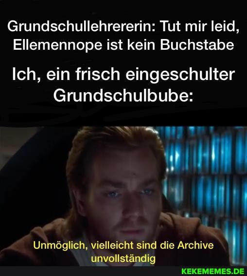 Grundschullehrererin: Tut mir leid,
Ellemennope ist kein Buchstabe
Ich, ein frisch eingeschulter
Grundschulbube:
Unmöglich, vielleicht sind die Archive