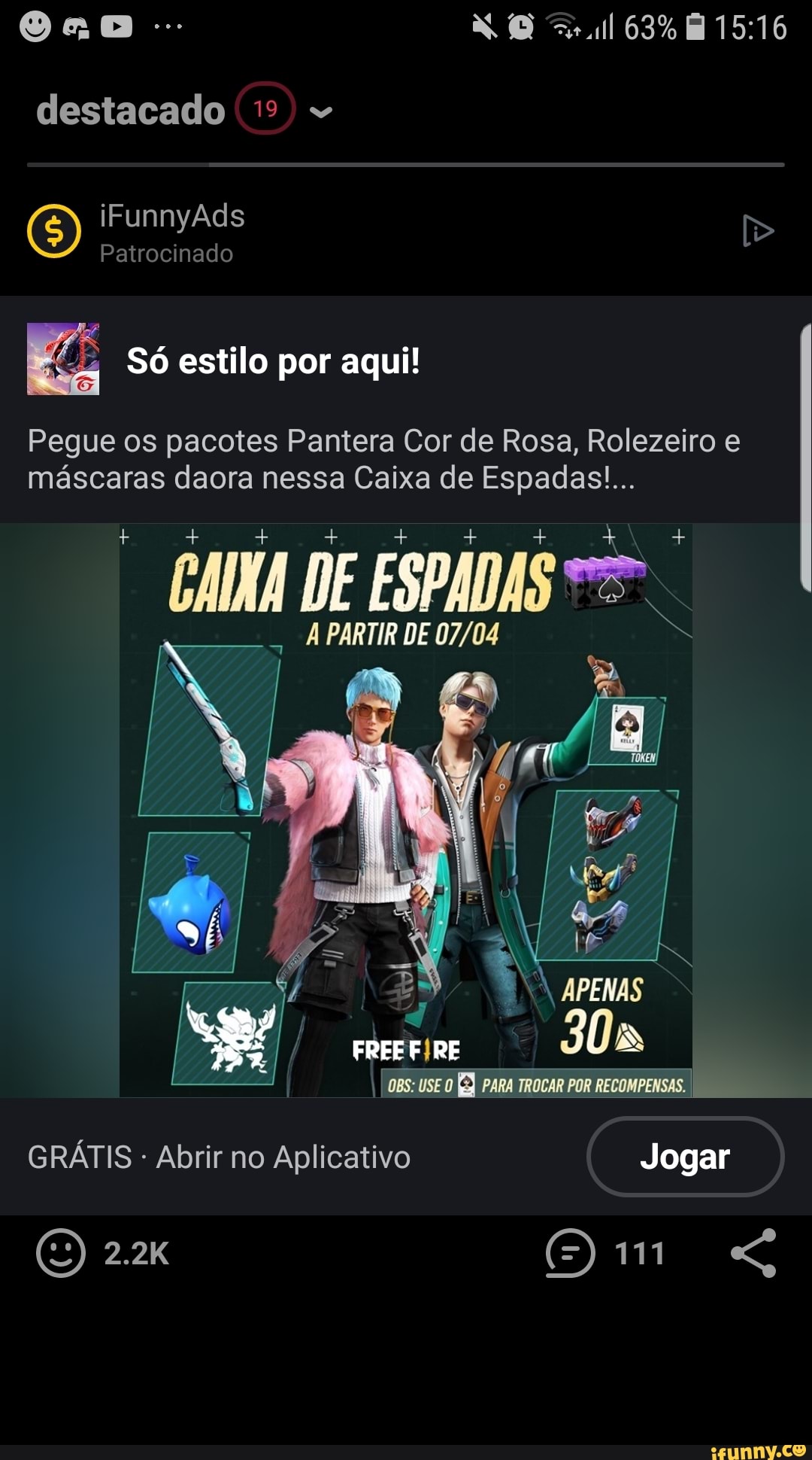 destacado
(5) iFunnyAds Patrocinado
Patrocinado
63%
Só estilo por aqui!
Pegue os pacotes Pantera Cor de Rosa, Rolezeiro e máscaras daora nessa Caixa de Espadas!...
um DE ESPADAS
PARTIR DE
APENAS
RE 30
I OBS: USE O PARA TROCAR POR RECOMPENSAS.
GRÁTIS - Abrir no Aplicativo Jogar
(O 2.2K "G
