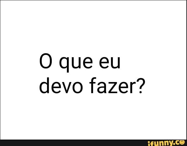 O que eu
devo fazer?